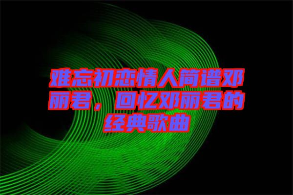 難忘初戀情人簡譜鄧麗君,回憶鄧麗君的經典歌曲