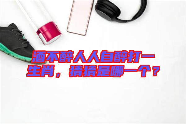 酒不醉人人自醉打一生肖,猜猜是哪一個?