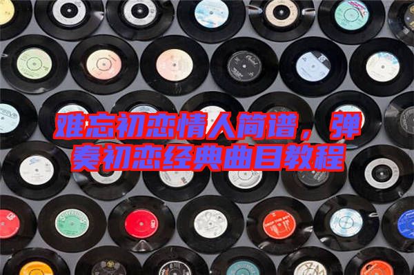 難忘初戀情人簡譜,彈奏初戀經典曲目教程