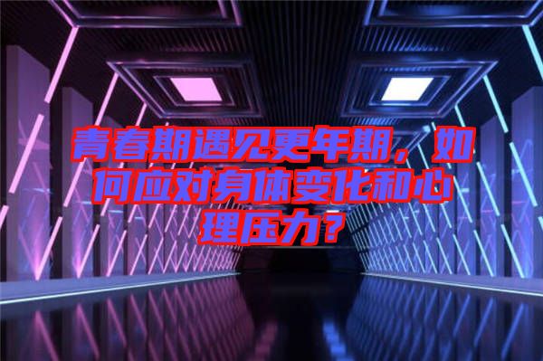 青春期遇見更年期,如何應對身體變化和心理壓力?