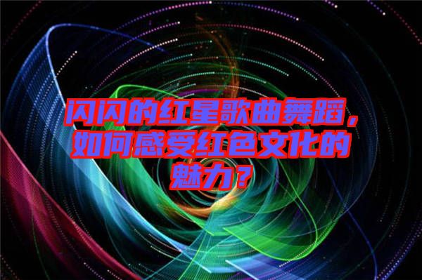 閃閃的紅星歌曲舞蹈,如何感受紅色文化的魅力?