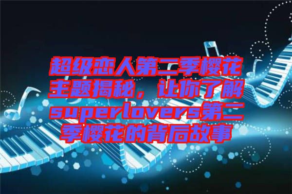 超級戀人第二季櫻花主題揭秘,讓你了解superlovers第二季櫻花的背后故事