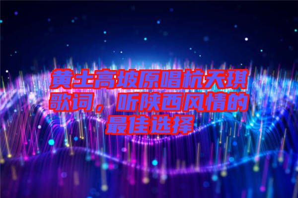 黃土高坡原唱杭天琪歌詞，聽陜西風情的最佳選擇