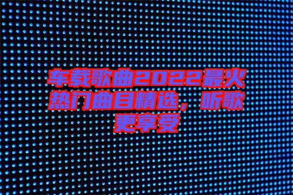 車載歌曲2022最火熱門曲目精選,聽(tīng)歌更享受