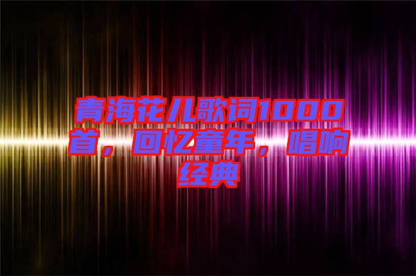 青海花兒歌詞1000首,回憶童年,唱響經(jīng)典