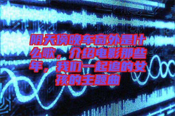 陰天傍晚車窗外是什么歌,介紹電影那些年,我們一起追的女孩的主題曲