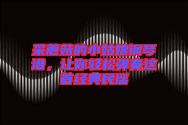 采蘑菇的小姑娘鋼琴譜,讓你輕松彈奏這首經典民謠