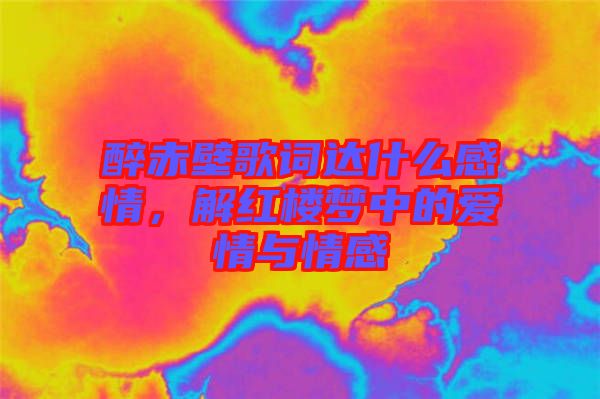 醉赤壁歌詞達什么感情,解紅樓夢中的愛情與情感