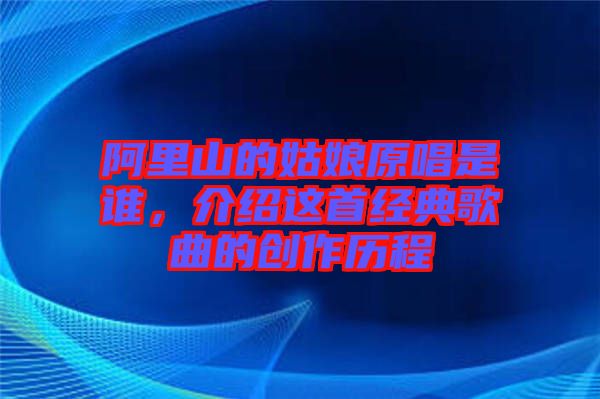 阿里山的姑娘原唱是誰(shuí),介紹這首經(jīng)典歌曲的創(chuàng)作歷程