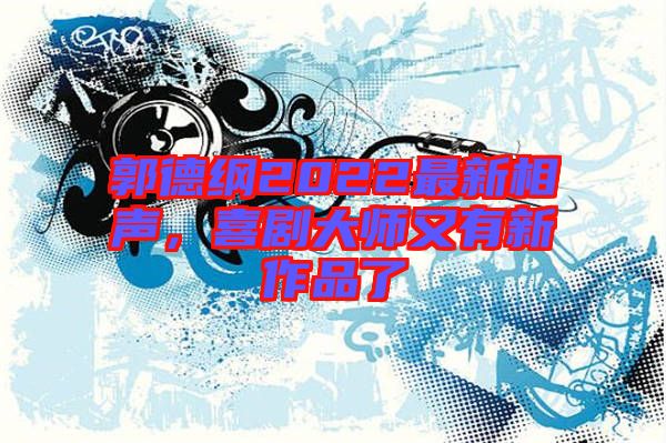 郭德綱2022最新相聲,喜劇大師又有新作品了