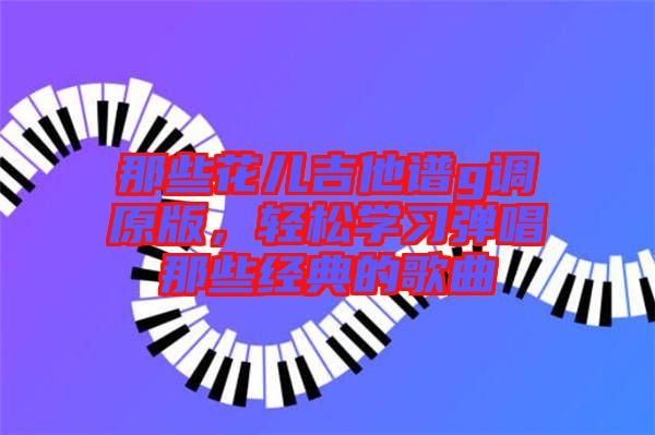 那些花兒吉他譜g調(diào)原版,輕松學(xué)習(xí)彈唱那些經(jīng)典的歌曲