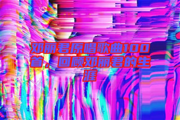 鄧麗君原唱歌曲100首,回顧鄧麗君的生涯