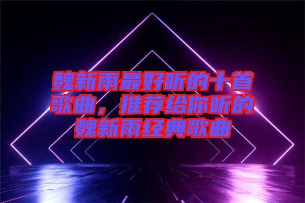 魏新雨最好聽的十首歌曲,推薦給你聽的魏新雨經(jīng)典歌曲