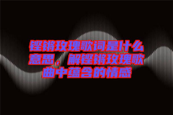 鏗鏘玫瑰歌詞是什么意思，解鏗鏘玫瑰歌曲中蘊(yùn)含的情感