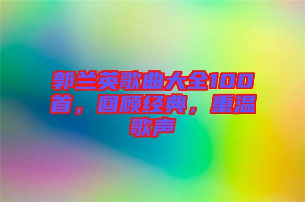 郭蘭英歌曲大全100首,回顧經典,重溫歌聲