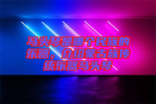 馬頭琴是哪個民族的樂器,介紹蒙古族傳統(tǒng)樂器馬頭琴