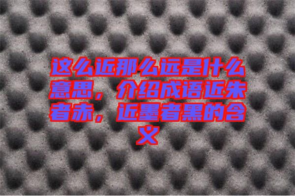 這么近那么遠是什么意思,介紹成語近朱者赤,近墨者黑的含義